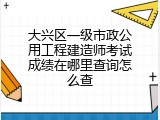 大兴区一级市政公用工程建造师考试成绩在哪里查询怎么查