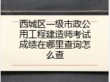 西城区一级市政公用工程建造师考试成绩在哪里查询怎么查