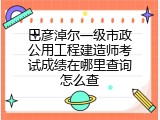 巴彦淖尔一级市政公用工程建造师考试成绩在哪里查询怎么查