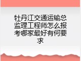 牡丹江交通运输总监理工程师怎么报考哪家最好有何要求