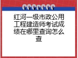 红河一级市政公用工程建造师考试成绩在哪里查询怎么查