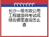 长沙一级市政公用工程建造师考试成绩在哪里查询怎么查