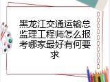 黑龙江交通运输总监理工程师怎么报考哪家最好有何要求