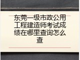东莞一级市政公用工程建造师考试成绩在哪里查询怎么查