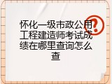 怀化一级市政公用工程建造师考试成绩在哪里查询怎么查
