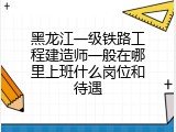 黑龙江一级铁路工程建造师一般在哪里上班什么岗位和待遇