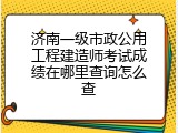 济南一级市政公用工程建造师考试成绩在哪里查询怎么查