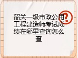 韶关一级市政公用工程建造师考试成绩在哪里查询怎么查