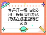 牡丹江一级市政公用工程建造师考试成绩在哪里查询怎么查