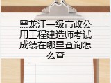 黑龙江一级市政公用工程建造师考试成绩在哪里查询怎么查
