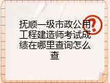 抚顺一级市政公用工程建造师考试成绩在哪里查询怎么查