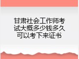 甘肃社会工作师考试大概多少钱多久可以考下来证书