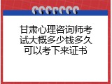 甘肃心理咨询师考试大概多少钱多久可以考下来证书