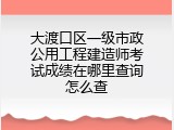 大渡口区一级市政公用工程建造师考试成绩在哪里查询怎么查