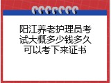 阳江养老护理员考试大概多少钱多久可以考下来证书