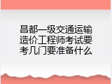 昌都一级交通运输造价工程师考试要考几门要准备什么