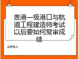 贵港一级港口与航道工程建造师考试以后要如何复审成绩