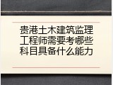 贵港土木建筑监理工程师需要考哪些科目具备什么能力