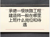 承德一级铁路工程建造师一般在哪里上班什么岗位和待遇