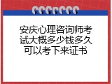 安庆心理咨询师考试大概多少钱多久可以考下来证书