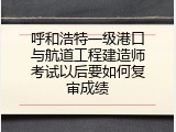 呼和浩特一级港口与航道工程建造师考试以后要如何复审成绩