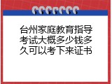 台州家庭教育指导考试大概多少钱多久可以考下来证书