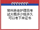 常州养老护理员考试大概多少钱多久可以考下来证书