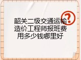 韶关二级交通运输造价工程师报班费用多少钱哪里好