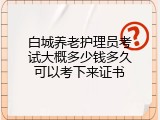 白城养老护理员考试大概多少钱多久可以考下来证书