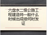 六盘水二级公路工程建造师一般什么时候出成绩何时发证