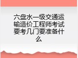 六盘水一级交通运输造价工程师考试要考几门要准备什么