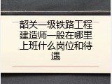 韶关一级铁路工程建造师一般在哪里上班什么岗位和待遇