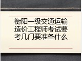 衡阳一级交通运输造价工程师考试要考几门要准备什么