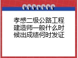 孝感二级公路工程建造师一般什么时候出成绩何时发证