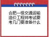 合肥一级交通运输造价工程师考试要考几门要准备什么