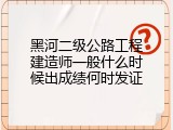 黑河二级公路工程建造师一般什么时候出成绩何时发证