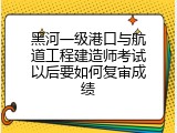黑河一级港口与航道工程建造师考试以后要如何复审成绩