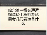 哈尔滨一级交通运输造价工程师考试要考几门要准备什么