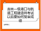 吉林一级港口与航道工程建造师考试以后要如何复审成绩