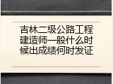 吉林二级公路工程建造师一般什么时候出成绩何时发证