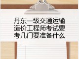丹东一级交通运输造价工程师考试要考几门要准备什么