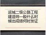 运城二级公路工程建造师一般什么时候出成绩何时发证