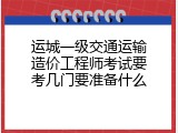 运城一级交通运输造价工程师考试要考几门要准备什么