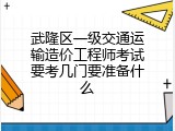 武隆区一级交通运输造价工程师考试要考几门要准备什么