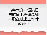 乌鲁木齐一级港口与航道工程建造师一般在哪里工作什么岗位