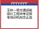 玉林一级交通运输造价工程师考证报考培训机构怎么选