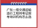 广东一级交通运输造价工程师考证报考培训机构怎么选
