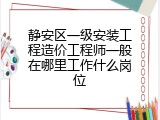 静安区一级安装工程造价工程师一般在哪里工作什么岗位