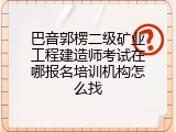 巴音郭楞二级矿业工程建造师考试在哪报名培训机构怎么找