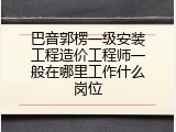 巴音郭楞一级安装工程造价工程师一般在哪里工作什么岗位